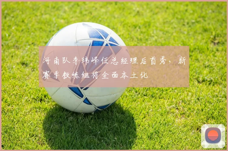 河南队李玮峰任总经理后首秀，新赛季教练组将全面本土化
