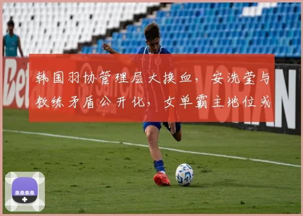 韩国羽协管理层大换血，安洗莹与教练矛盾公开化，女单霸主地位或受冲击