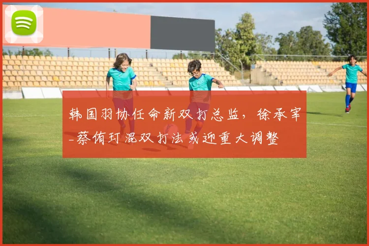 韩国羽协任命新双打总监，徐承宰_蔡侑玎混双打法或迎重大调整