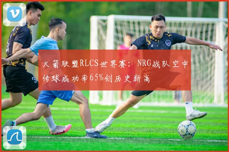 火箭联盟RLCS世界赛:NRG战队空中传球成功率65%创历史新高