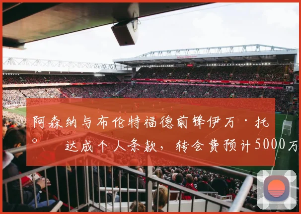 阿森纳与布伦特福德前锋伊万·托尼达成个人条款,转会费预计5000万英镑
