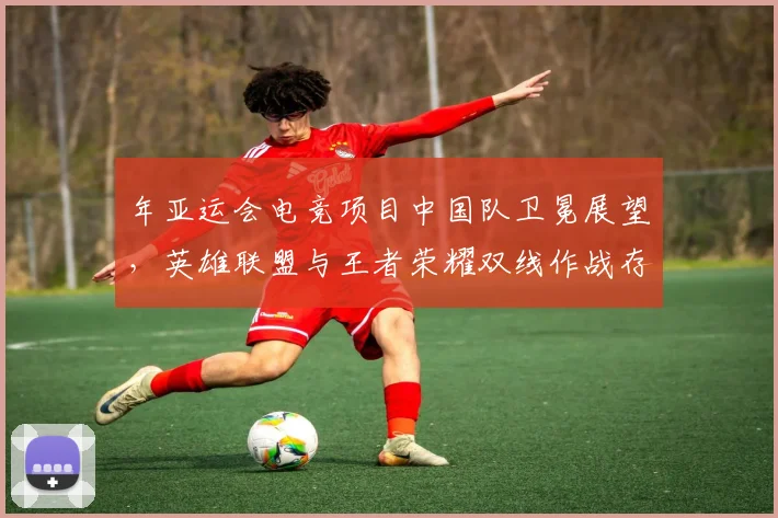 年亚运会电竞项目中国队卫冕展望,英雄联盟与王者荣耀双线作战存变数