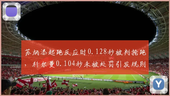 苏炳添起跑反应时0.128秒被判抢跑,科尔曼0.104秒未被处罚引发规则质疑