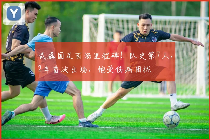 武磊国足百场里程碑！队史第7人，2年首次出场，饱受伤病困扰